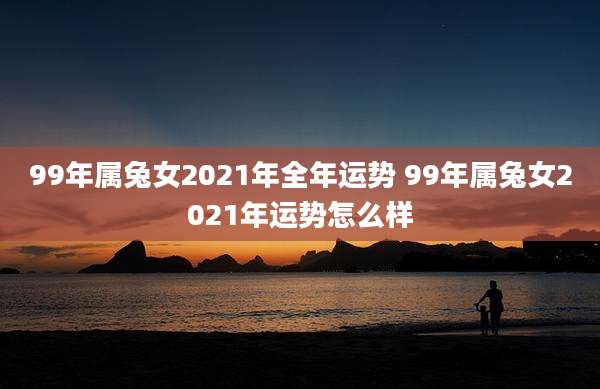 99年属兔女2021年全年运势 99年属兔女2021年运势怎么样