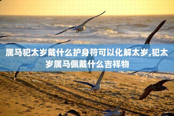 属马犯太岁戴什么护身符可以化解太岁,犯太岁属马佩戴什么吉祥物