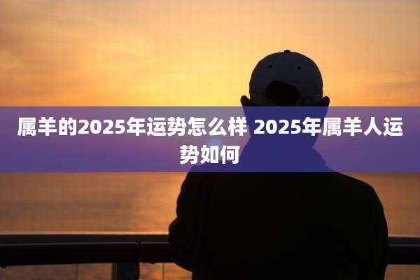 属羊的2025年运势怎么样 2025年属羊人运势如何