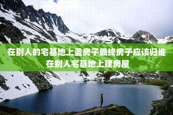 在别人的宅基地上盖房子最终房子应该归谁 在别人宅基地上建房屋