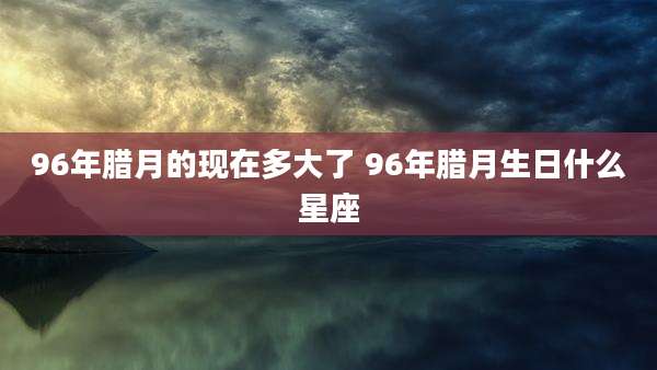 96年腊月的现在多大了 96年腊月生日什么星座