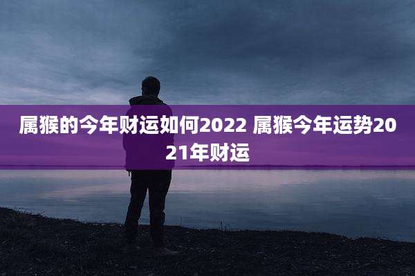 属猴的今年财运如何2022 属猴今年运势2021年财运