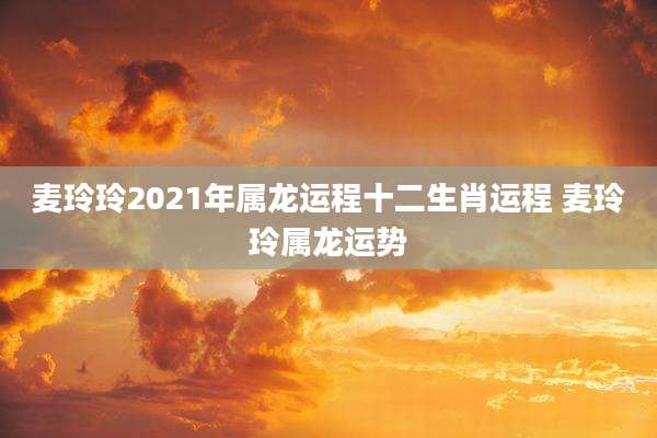麦玲玲2021年属龙运程十二生肖运程 麦玲玲属龙运势