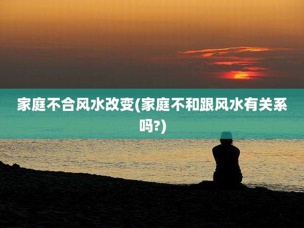 家庭不合风水改变(家庭不和跟风水有关系吗?)