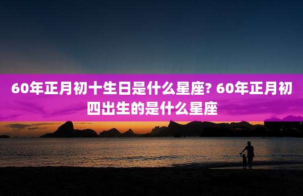 60年正月初十生日是什么星座? 60年正月初四出生的是什么星座