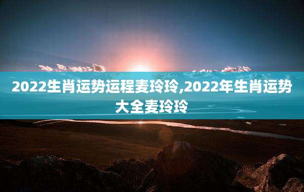 2022生肖运势运程麦玲玲,2022年生肖运势大全麦玲玲