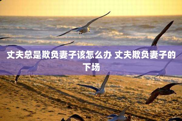 丈夫总是欺负妻子该怎么办 丈夫欺负妻子的下场