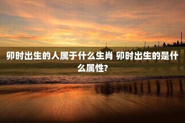 卯时出生的人属于什么生肖 卯时出生的是什么属性?