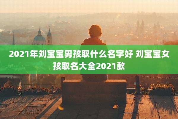 2021年刘宝宝男孩取什么名字好 刘宝宝女孩取名大全2021款