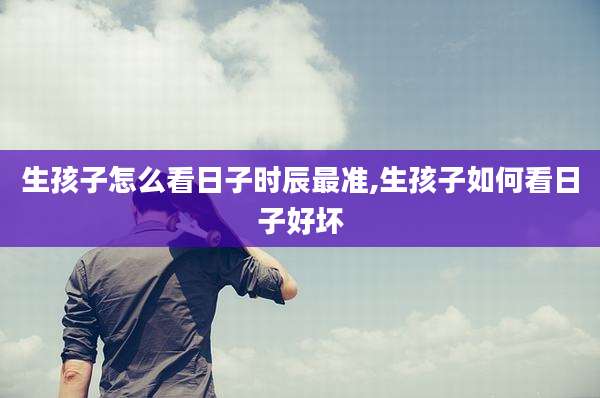 生孩子怎么看日子时辰最准,生孩子如何看日子好坏