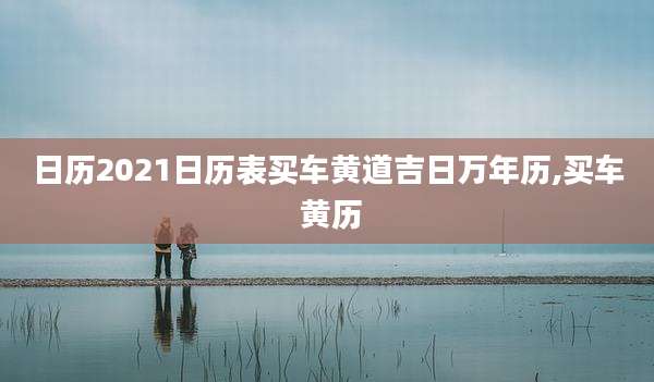 日历2021日历表买车黄道吉日万年历,买车 黄历