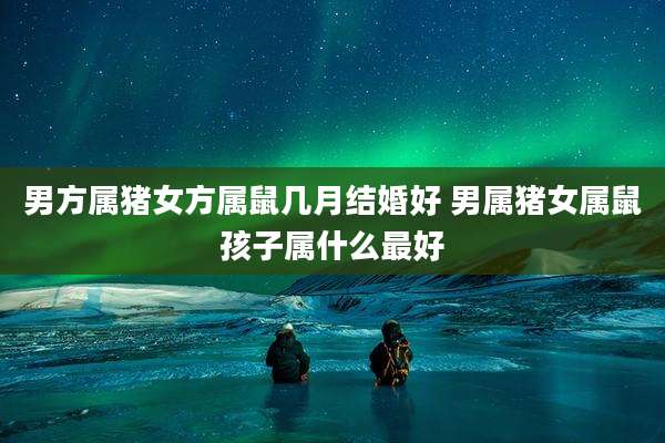 男方属猪女方属鼠几月结婚好 男属猪女属鼠孩子属什么最好