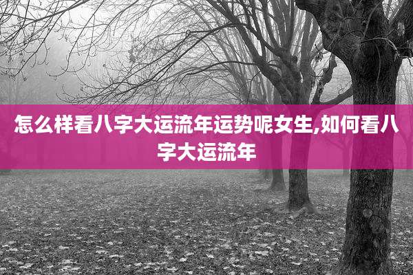 怎么样看八字大运流年运势呢女生,如何看八字大运流年