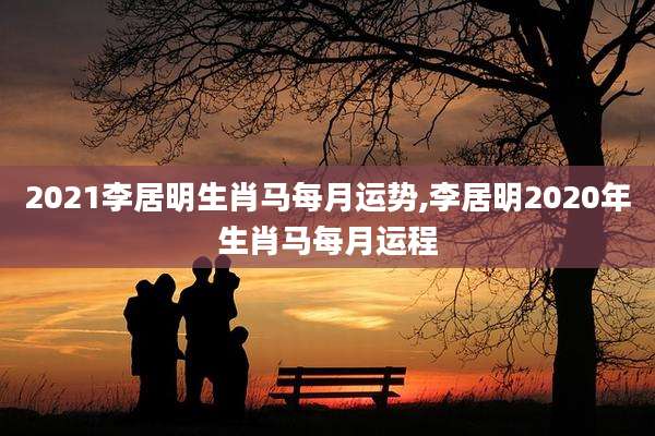 2021李居明生肖马每月运势,李居明2020年生肖马每月运程