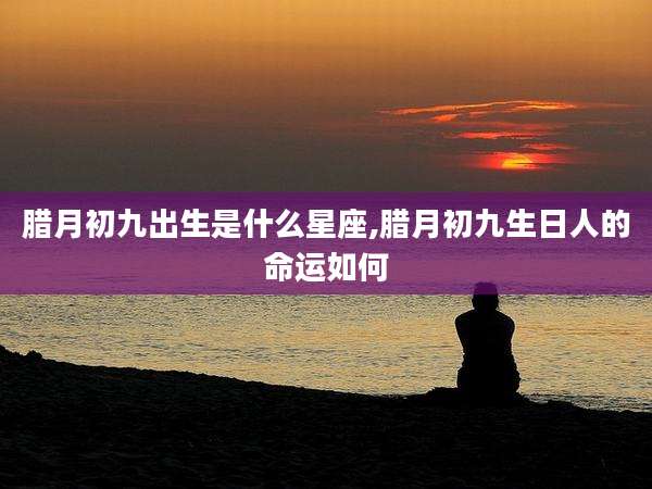 腊月初九出生是什么星座,腊月初九生日人的命运如何