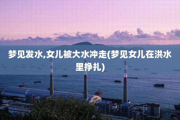 梦见发水,女儿被大水冲走(梦见女儿在洪水里挣扎)