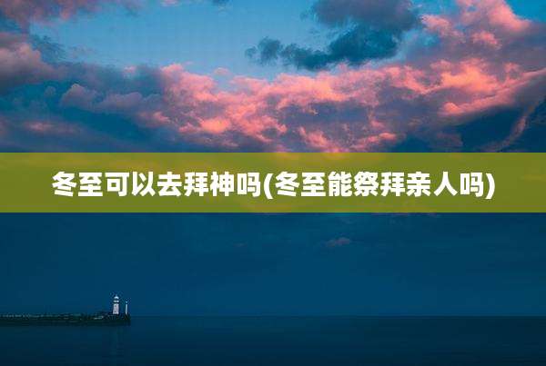 冬至可以去拜神吗(冬至能祭拜亲人吗)