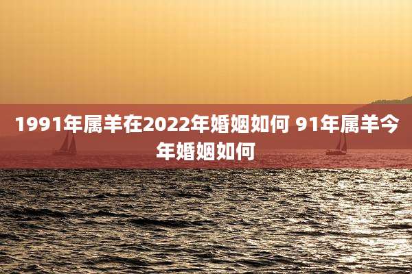 1991年属羊在2022年婚姻如何 91年属羊今年婚姻如何