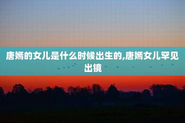 唐嫣的女儿是什么时候出生的,唐嫣女儿罕见出镜