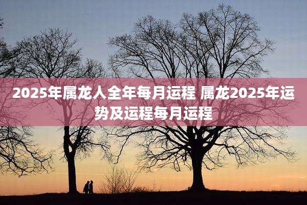 2025年属龙人全年每月运程 属龙2025年运势及运程每月运程