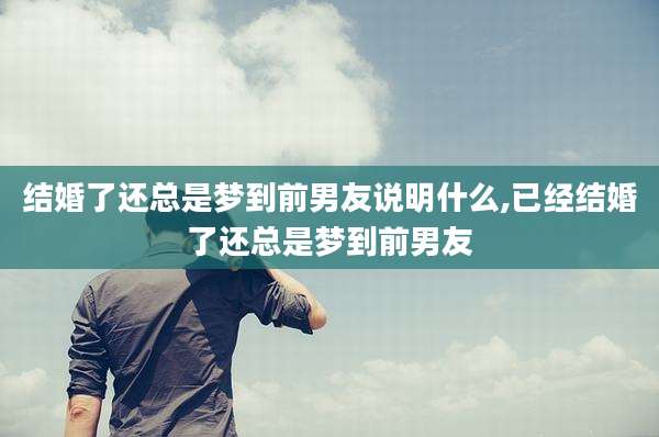 结婚了还总是梦到前男友说明什么,已经结婚了还总是梦到前男友