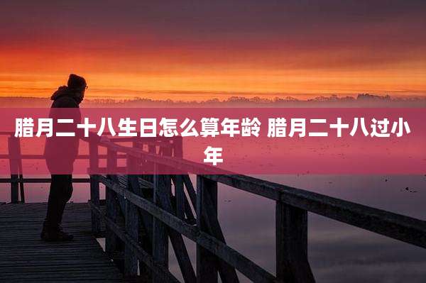 腊月二十八生日怎么算年龄 腊月二十八过小年