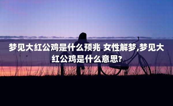 梦见大红公鸡是什么预兆 女性解梦,梦见大红公鸡是什么意思?