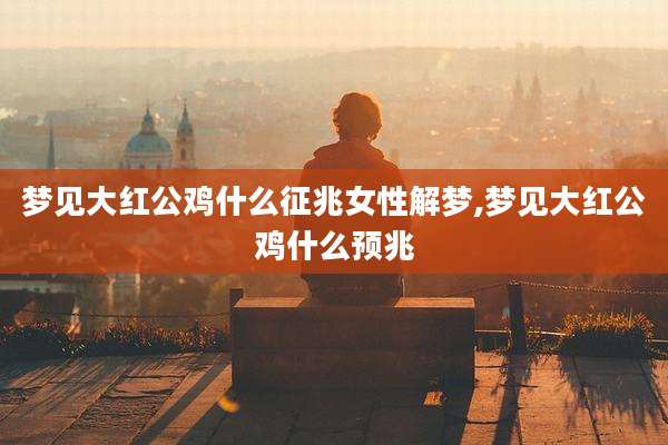 梦见大红公鸡什么征兆女性解梦,梦见大红公鸡什么预兆