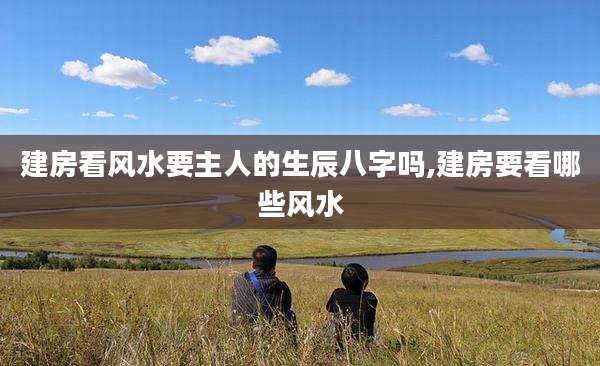 建房看风水要主人的生辰八字吗,建房要看哪些风水