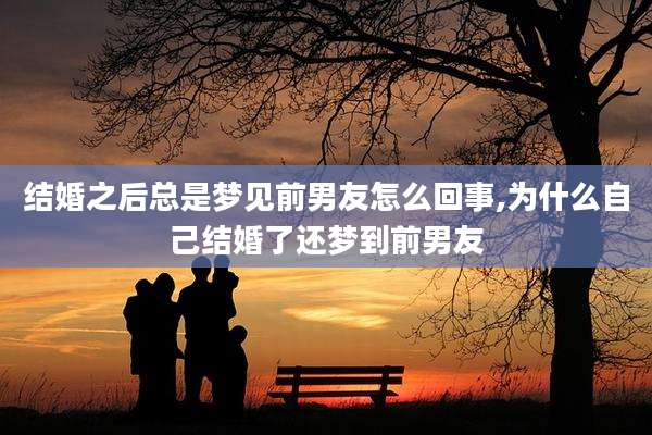 结婚之后总是梦见前男友怎么回事,为什么自己结婚了还梦到前男友