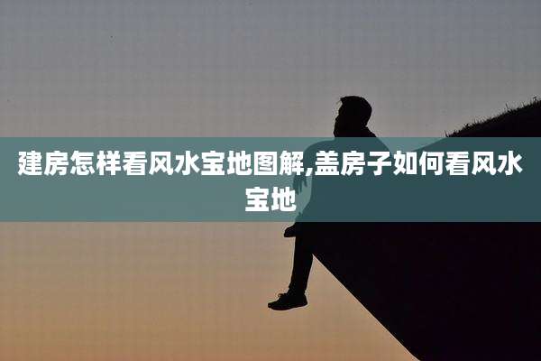 建房怎样看风水宝地图解,盖房子如何看风水宝地