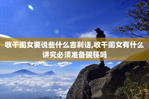 收干闺女要说些什么吉利话,收干闺女有什么讲究必须准备碗筷吗