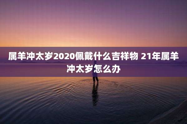 属羊冲太岁2020佩戴什么吉祥物 21年属羊冲太岁怎么办