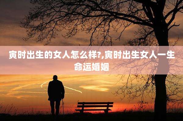 寅时出生的女人怎么样?,寅时出生女人一生命运婚姻