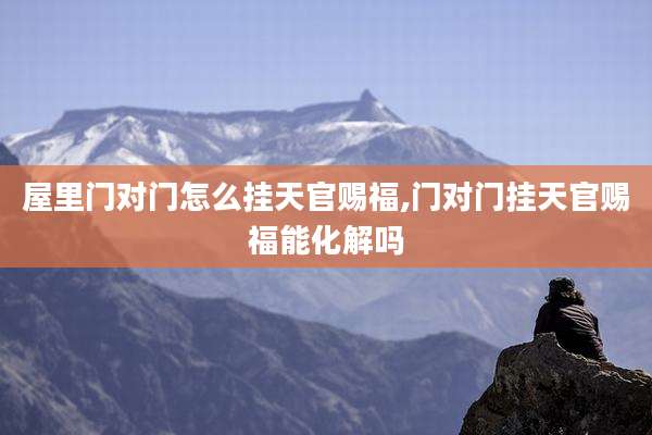 屋里门对门怎么挂天官赐福,门对门挂天官赐福能化解吗