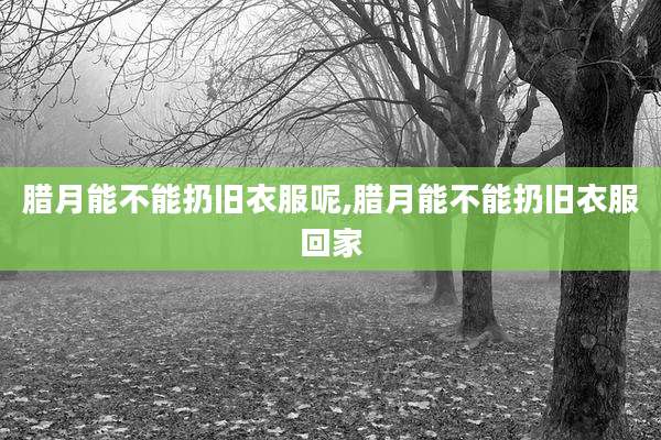腊月能不能扔旧衣服呢,腊月能不能扔旧衣服回家