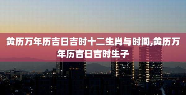 黄历万年历吉日吉时十二生肖与时间,黄历万年历吉日吉时生子