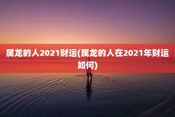 属龙的人2021财运(属龙的人在2021年财运如何)