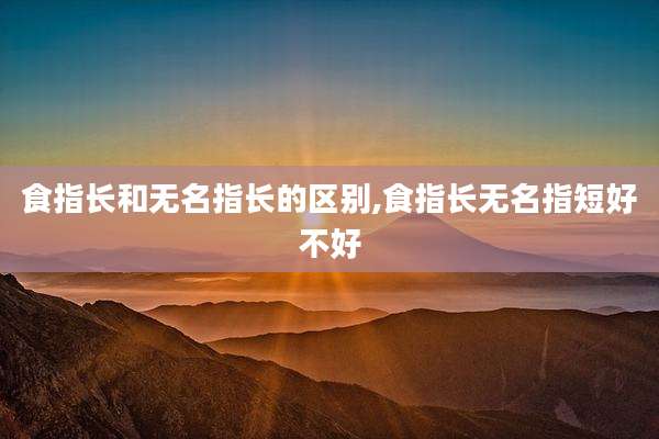 食指长和无名指长的区别,食指长无名指短好不好