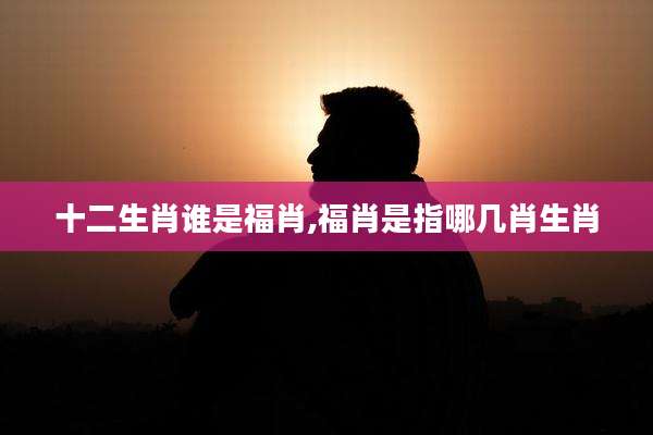 十二生肖谁是福肖,福肖是指哪几肖生肖