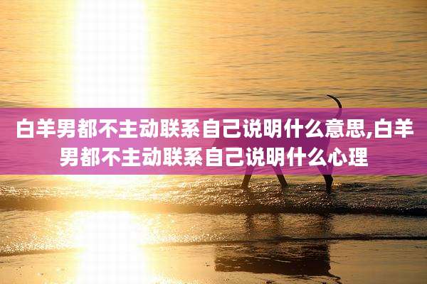 白羊男都不主动联系自己说明什么意思,白羊男都不主动联系自己说明什么心理