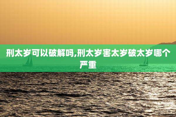 刑太岁可以破解吗,刑太岁害太岁破太岁哪个严重