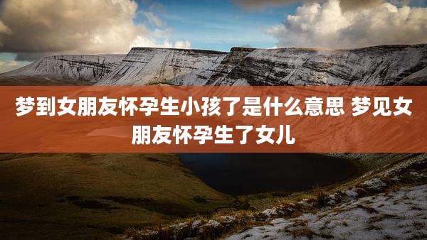 梦到女朋友怀孕生小孩了是什么意思 梦见女朋友怀孕生了女儿
