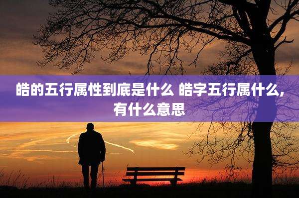 皓的五行属性到底是什么 皓字五行属什么,有什么意思