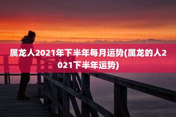 属龙人2021年下半年每月运势(属龙的人2021下半年运势)