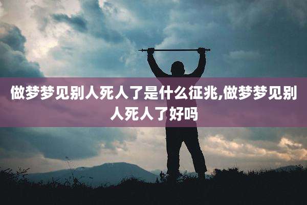 做梦梦见别人死人了是什么征兆,做梦梦见别人死人了好吗