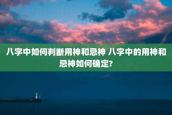 八字中如何判断用神和忌神 八字中的用神和忌神如何确定?