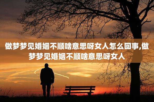 做梦梦见婚姻不顺啥意思呀女人怎么回事,做梦梦见婚姻不顺啥意思呀女人