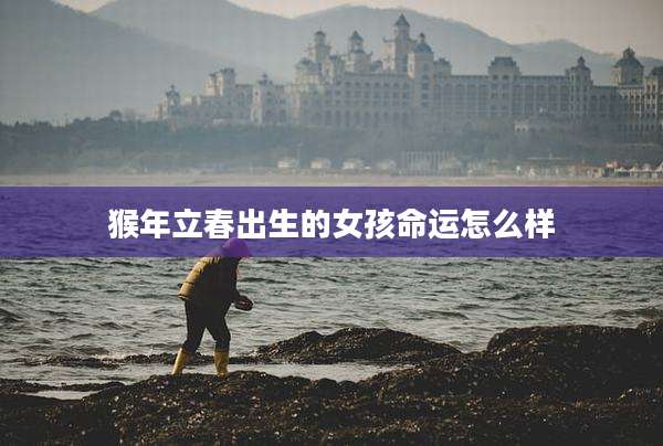 猴年立春出生的女孩命运怎么样