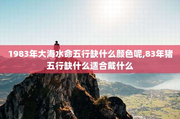 1983年大海水命五行缺什么颜色呢,83年猪五行缺什么适合戴什么